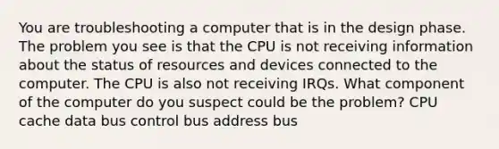 You are troubleshooting a computer that is in the design phase. The problem you see is that the CPU is not receiving information about the status of resources and devices connected to the computer. The CPU is also not receiving IRQs. What component of the computer do you suspect could be the problem? CPU cache data bus control bus address bus