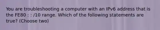 You are troubleshooting a computer with an IPv6 address that is the FE80 : : /10 range. Which of the following statements are true? (Choose two)