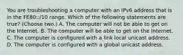 You are troubleshooting a computer with an IPv6 address that is in the FE80::/10 range. Which of the following statements are true? (Choose two.) A. The computer will not be able to get on the Internet. B. The computer will be able to get on the Internet. C. The computer is configured with a link local unicast address. D. The computer is configured with a global unicast address.