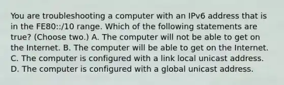 You are troubleshooting a computer with an IPv6 address that is in the FE80::/10 range. Which of the following statements are true? (Choose two.) A. The computer will not be able to get on the Internet. B. The computer will be able to get on the Internet. C. The computer is configured with a link local unicast address. D. The computer is configured with a global unicast address.