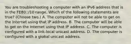 You are troubleshooting a computer with an IPv6 address that is in the FE80::/10 range. Which of the following statements are true? (Choose two.) A. The computer will not be able to get on the Internet using that IP address. B. The computer will be able to get on the Internet using that IP address. C. The computer is configured with a link-local unicast address. D. The computer is configured with a global unicast address.