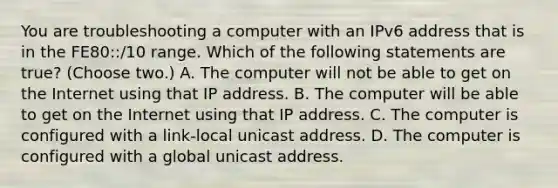 You are troubleshooting a computer with an IPv6 address that is in the FE80::/10 range. Which of the following statements are true? (Choose two.) A. The computer will not be able to get on the Internet using that IP address. B. The computer will be able to get on the Internet using that IP address. C. The computer is configured with a link-local unicast address. D. The computer is configured with a global unicast address.