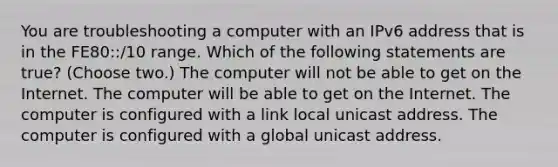 You are troubleshooting a computer with an IPv6 address that is in the FE80::/10 range. Which of the following statements are true? (Choose two.) The computer will not be able to get on the Internet. The computer will be able to get on the Internet. The computer is configured with a link local unicast address. The computer is configured with a global unicast address.