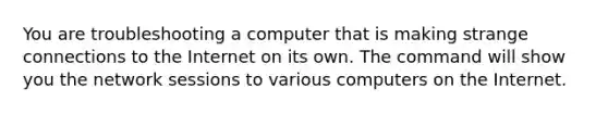 You are troubleshooting a computer that is making strange connections to the Internet on its own. The command will show you the network sessions to various computers on the Internet.