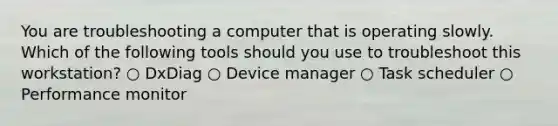 You are troubleshooting a computer that is operating slowly. Which of the following tools should you use to troubleshoot this workstation? ○ DxDiag ○ Device manager ○ Task scheduler ○ Performance monitor