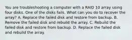 You are troubleshooting a computer with a RAID 10 array using four disks. One of the disks fails. What can you do to recover the array? A. Replace the failed disk and restore from backup. B. Remove the failed disk and rebuild the array. C. Rebuild the failed disk and restore from backup. D. Replace the failed disk and rebuild the array.