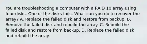 You are troubleshooting a computer with a RAID 10 array using four disks. One of the disks fails. What can you do to recover the array? A. Replace the failed disk and restore from backup. B. Remove the failed disk and rebuild the array. C. Rebuild the failed disk and restore from backup. D. Replace the failed disk and rebuild the array.