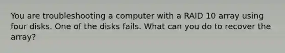 You are troubleshooting a computer with a RAID 10 array using four disks. One of the disks fails. What can you do to recover the array?