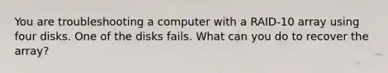 You are troubleshooting a computer with a RAID-10 array using four disks. One of the disks fails. What can you do to recover the array?