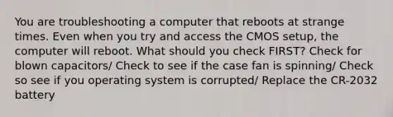 You are troubleshooting a computer that reboots at strange times. Even when you try and access the CMOS setup, the computer will reboot. What should you check FIRST? Check for blown capacitors/ Check to see if the case fan is spinning/ Check so see if you operating system is corrupted/ Replace the CR-2032 battery