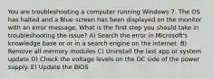 You are troubleshooting a computer running Windows 7. The OS has halted and a Blue screen has been displayed on the monitor with an error message, What is the first step you should take in troubleshooting the issue? A) Search the error in Microsoft's knowledge base or or in a search engine on the internet. B) Remove all memory modules C) Uninstall the last app or system update D) Check the voltage levels on the DC side of the power supply. E) Update the BIOS