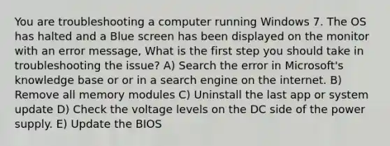 You are troubleshooting a computer running Windows 7. The OS has halted and a Blue screen has been displayed on the monitor with an error message, What is the first step you should take in troubleshooting the issue? A) Search the error in Microsoft's knowledge base or or in a search engine on the internet. B) Remove all memory modules C) Uninstall the last app or system update D) Check the voltage levels on the DC side of the power supply. E) Update the BIOS