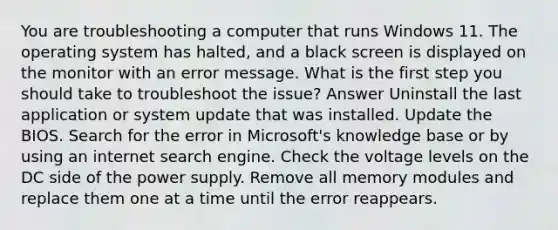 You are troubleshooting a computer that runs Windows 11. The operating system has halted, and a black screen is displayed on the monitor with an error message. What is the first step you should take to troubleshoot the issue? Answer Uninstall the last application or system update that was installed. Update the BIOS. Search for the error in Microsoft's knowledge base or by using an internet search engine. Check the voltage levels on the DC side of the power supply. Remove all memory modules and replace them one at a time until the error reappears.