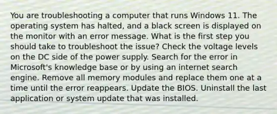 You are troubleshooting a computer that runs Windows 11. The operating system has halted, and a black screen is displayed on the monitor with an error message. What is the first step you should take to troubleshoot the issue? Check the voltage levels on the DC side of the power supply. Search for the error in Microsoft's knowledge base or by using an internet search engine. Remove all memory modules and replace them one at a time until the error reappears. Update the BIOS. Uninstall the last application or system update that was installed.