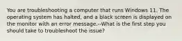 You are troubleshooting a computer that runs Windows 11. The operating system has halted, and a black screen is displayed on the monitor with an error message.--What is the first step you should take to troubleshoot the issue?