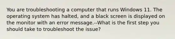 You are troubleshooting a computer that runs Windows 11. The operating system has halted, and a black screen is displayed on the monitor with an error message.--What is the first step you should take to troubleshoot the issue?