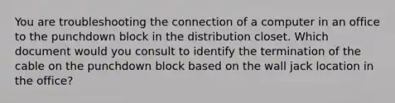 You are troubleshooting the connection of a computer in an office to the punchdown block in the distribution closet. Which document would you consult to identify the termination of the cable on the punchdown block based on the wall jack location in the office?