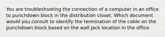 You are troubleshooting the connection of a computer in an office to punchdown block in the distribution closet. Which document would you consult to identify the termination of the cable on the punchdown block based on the wall jack location in the office