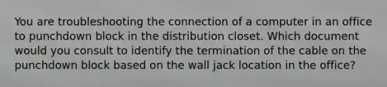 You are troubleshooting the connection of a computer in an office to punchdown block in the distribution closet. Which document would you consult to identify the termination of the cable on the punchdown block based on the wall jack location in the office?