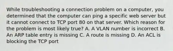 While troubleshooting a connection problem on a computer, you determined that the computer can ping a specific web server but it cannot connect to TCP port 80 on that server. Which reason for the problem is most likely true? A. A VLAN number is incorrect B. An ARP table entry is missing C. A route is missing D. An ACL is blocking the TCP port