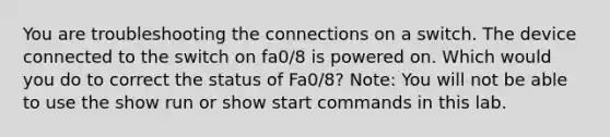 You are troubleshooting the connections on a switch. The device connected to the switch on fa0/8 is powered on. Which would you do to correct the status of Fa0/8? Note: You will not be able to use the show run or show start commands in this lab.