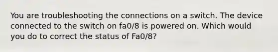 You are troubleshooting the connections on a switch. The device connected to the switch on fa0/8 is powered on. Which would you do to correct the status of Fa0/8?