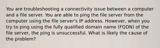 You are troubleshooting a connectivity issue between a computer and a file server. You are able to ping the file server from the computer using the file server's IP address. However, when you try to ping using the fully qualified domain name (FQDN) of the file server, the ping is unsuccessful. What is likely the cause of the problem?