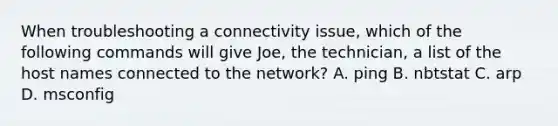 When troubleshooting a connectivity issue, which of the following commands will give Joe, the technician, a list of the host names connected to the network? A. ping B. nbtstat C. arp D. msconfig