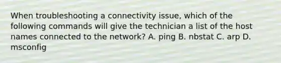 When troubleshooting a connectivity issue, which of the following commands will give the technician a list of the host names connected to the network? A. ping B. nbstat C. arp D. msconfig