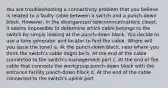 You are troubleshooting a connectivity problem that you believe is related to a faulty cable between a switch and a punch-down block. However, in the disorganized telecommunications closet, it seems impossible to determine which cable belongs to the switch by simply looking at the punch-down block. You decide to use a tone generator and locator to find the cable. Where will you issue the tone? a. At the punch-down block, near where you think the switch's cable might be b. At the end of the cable connected to the switch's management port c. At the end of the cable that connects the workgroup punch-down block with the entrance facility punch-down block d. At the end of the cable connected to the switch's uplink port