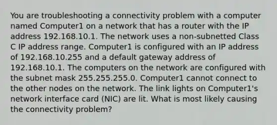 You are troubleshooting a connectivity problem with a computer named Computer1 on a network that has a router with the IP address 192.168.10.1. The network uses a non-subnetted Class C IP address range. Computer1 is configured with an IP address of 192.168.10.255 and a default gateway address of 192.168.10.1. The computers on the network are configured with the subnet mask 255.255.255.0. Computer1 cannot connect to the other nodes on the network. The link lights on Computer1's network interface card (NIC) are lit. What is most likely causing the connectivity problem?