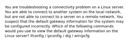 You are troubleshooting a connectivity problem on a Linux server. You are able to connect to another system on the local network, but are not able to connect to a server on a remote network. You suspect that the default gateway information for the system may be configured incorrectly. Which of the following commands would you use to view the default gateway information on the Linux server? ifconfig / ipconfig / dig / winipcfg