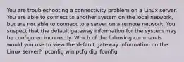 You are troubleshooting a connectivity problem on a Linux server. You are able to connect to another system on the local network, but are not able to connect to a server on a remote network. You suspect that the default gateway information for the system may be configured incorrectly. Which of the following commands would you use to view the default gateway information on the Linux server? ipconfig winipcfg dig ifconfig