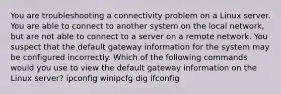 You are troubleshooting a connectivity problem on a Linux server. You are able to connect to another system on the local network, but are not able to connect to a server on a remote network. You suspect that the default gateway information for the system may be configured incorrectly. Which of the following commands would you use to view the default gateway information on the Linux server? ipconfig winipcfg dig ifconfig