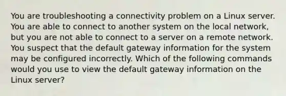 You are troubleshooting a connectivity problem on a Linux server. You are able to connect to another system on the local network, but you are not able to connect to a server on a remote network. You suspect that the default gateway information for the system may be configured incorrectly. Which of the following commands would you use to view the default gateway information on the Linux server?