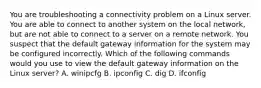 You are troubleshooting a connectivity problem on a Linux server. You are able to connect to another system on the local network, but are not able to connect to a server on a remote network. You suspect that the default gateway information for the system may be configured incorrectly. Which of the following commands would you use to view the default gateway information on the Linux server? A. winipcfg B. ipconfig C. dig D. ifconfig