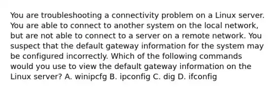 You are troubleshooting a connectivity problem on a Linux server. You are able to connect to another system on the local network, but are not able to connect to a server on a remote network. You suspect that the default gateway information for the system may be configured incorrectly. Which of the following commands would you use to view the default gateway information on the Linux server? A. winipcfg B. ipconfig C. dig D. ifconfig