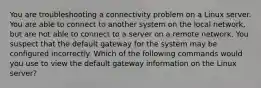 You are troubleshooting a connectivity problem on a Linux server. You are able to connect to another system on the local network, but are not able to connect to a server on a remote network. You suspect that the default gateway for the system may be configured incorrectly. Which of the following commands would you use to view the default gateway information on the Linux server?