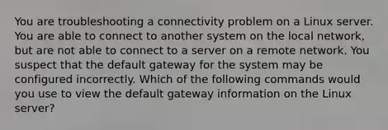 You are troubleshooting a connectivity problem on a Linux server. You are able to connect to another system on the local network, but are not able to connect to a server on a remote network. You suspect that the default gateway for the system may be configured incorrectly. Which of the following commands would you use to view the default gateway information on the Linux server?