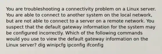 You are troubleshooting a connectivity problem on a Linux server. You are able to connect to another system on the local network, but are not able to connect to a server on a remote network. You suspect that the default gateway information for the system may be configured incorrectly. Which of the following commands would you use to view the default gateway information on the Linux server? dig winipcfg ipconfig ifconfig