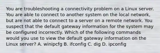 You are troubleshooting a connectivity problem on a Linux server. You are able to connect to another system on the local network, but are not able to connect to a server on a remote network. You suspect that the default gateway information for the system may be configured incorrectly. Which of the following commands would you use to view the default gateway information on the Linux server? A. winipcfg B. ifconfig C. dig D. ipconfig