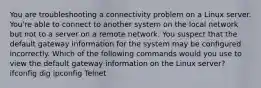 You are troubleshooting a connectivity problem on a Linux server. You're able to connect to another system on the local network but not to a server on a remote network. You suspect that the default gateway information for the system may be configured incorrectly. Which of the following commands would you use to view the default gateway information on the Linux server? ifconfig dig ipconfig Telnet