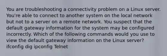 You are troubleshooting a connectivity problem on a Linux server. You're able to connect to another system on the local network but not to a server on a remote network. You suspect that the default gateway information for the system may be configured incorrectly. Which of the following commands would you use to view the default gateway information on the Linux server? ifconfig dig ipconfig Telnet