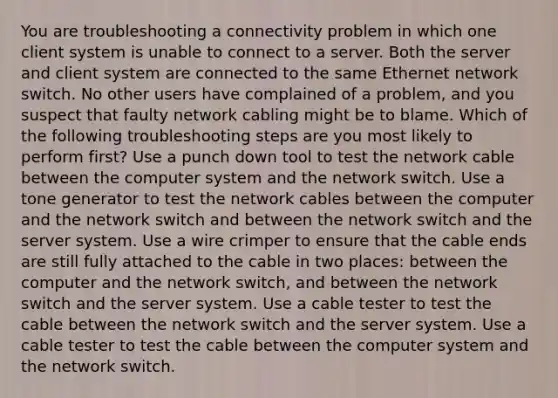 You are troubleshooting a connectivity problem in which one client system is unable to connect to a server. Both the server and client system are connected to the same Ethernet network switch. No other users have complained of a problem, and you suspect that faulty network cabling might be to blame. Which of the following troubleshooting steps are you most likely to perform first? Use a punch down tool to test the network cable between the computer system and the network switch. Use a tone generator to test the network cables between the computer and the network switch and between the network switch and the server system. Use a wire crimper to ensure that the cable ends are still fully attached to the cable in two places: between the computer and the network switch, and between the network switch and the server system. Use a cable tester to test the cable between the network switch and the server system. Use a cable tester to test the cable between the computer system and the network switch.