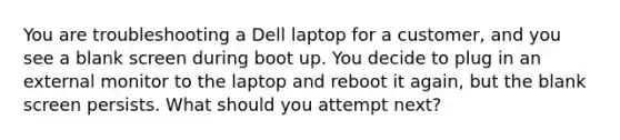 You are troubleshooting a Dell laptop for a customer, and you see a blank screen during boot up. You decide to plug in an external monitor to the laptop and reboot it again, but the blank screen persists. What should you attempt next?