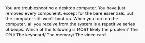 You are troubleshooting a desktop computer. You have just removed every component, except for the bare essentials, but the computer still won't boot up. When you turn on the computer, all you receive from the system is a repetitive series of beeps. Which of the following is MOST likely the problem? The CPU/ The keyboard/ The memory/ The video card