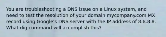 You are troubleshooting a DNS issue on a Linux system, and need to test the resolution of your domain mycompany.com MX record using Google's DNS server with the IP address of 8.8.8.8. What dig command will accomplish this?