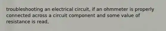 troubleshooting an electrical circuit, if an ohmmeter is properly connected across a circuit component and some value of resistance is read,