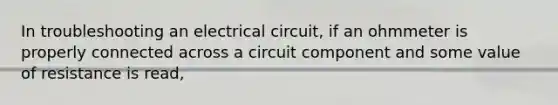 In troubleshooting an electrical circuit, if an ohmmeter is properly connected across a circuit component and some value of resistance is read,