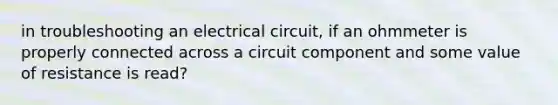 in troubleshooting an electrical circuit, if an ohmmeter is properly connected across a circuit component and some value of resistance is read?